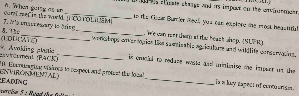 KCALJ 
d to address climate change and its impact on the environment. 
6. When going on an 
coral reef in the world. (ECOTOURISM) 
to the Great Barrier Reef, you can explore the most beautiful 
7. It’s unnecessary to bring . We can rent them at the beach shop. (SUFR) 
(EDUCATE) 
8. The __workshops cover topics like sustainable agriculture and wildlife conservation. 
environment. (PACK)_ 
9. Avoiding plastic is crucial to reduce waste and minimise the impact on the 
ENVIRONMENTAL) 
10. Encouraging visitors to respect and protect the local_ is a key aspect of ecotourism. 
EADING 
xercise 5 : e a d h