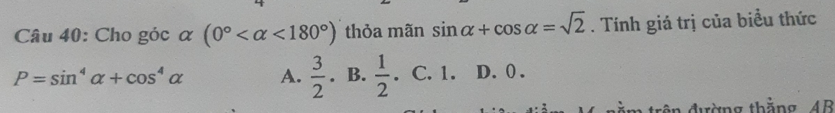 Cho góc α (0° <180°) thỏa mãn sin alpha +cos alpha =sqrt(2). Tính giá trị của biểu thức
A.  3/2 
P=sin^4alpha +cos^4alpha. B.  1/2 . C. 1. D. 0.
đên đường thằng AB