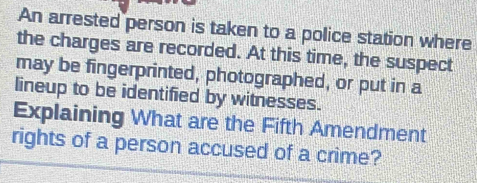 An arrested person is taken to a police station where 
the charges are recorded. At this time, the suspect 
may be fingerprinted, photographed, or put in a 
lineup to be identified by witnesses. 
Explaining What are the Fifth Amendment 
rights of a person accused of a crime?