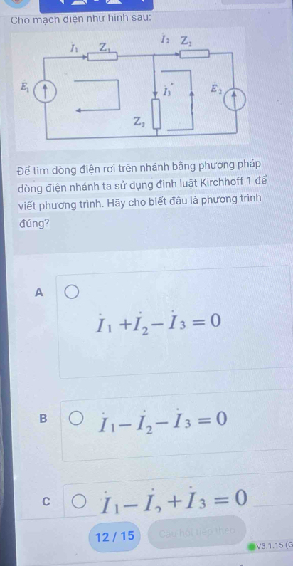 Cho mạch điện như hinh sau:
Để tìm dòng điện rơi trên nhánh bằng phương pháp
dòng điện nhánh ta sử dụng định luật Kirchhoff 1 để
viết phương trình. Hãy cho biết đâu là phương trình
đúng?
A
I_1+I_2-I_3=0
B I_1-I_2-I_3=0
C I_1-I_2+I_3=0
12 / 15 Câu hội tiếp theo
V3.1.15 (G