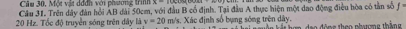 Một vật dđđh với phương trình x=10cos (60π +100)
Câu 31. Trên dây đàn hồi AB dài 50cm, với đầu B cố định. Tại đầu A thực hiện một dao động điều hòa có tần số f=
20 Hz. Tốc độ truyền sóng trên dây là v=20m/s. Xác định số bụng sóng trên dây. 
* h ợ n d a o đ ộng theo phượng thắng