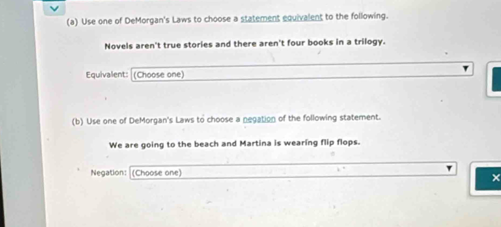 Use one of DeMorgan's Laws to choose a statement equivalent to the following. 
Novels aren't true stories and there aren't four books in a trilogy. 
Equivalent: (Choose one) 
(b) Use one of DeMorgan's Laws to choose a negation of the following statement. 
We are going to the beach and Martina is wearing flip flops. 
Negation: (Choose one) 
×