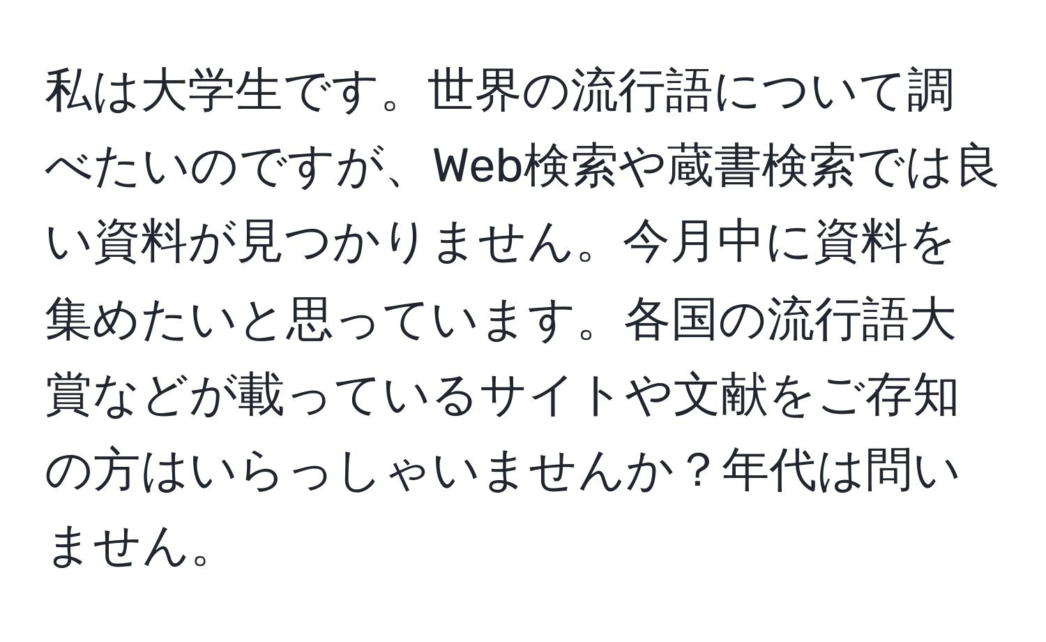 私は大学生です。世界の流行語について調べたいのですが、Web検索や蔵書検索では良い資料が見つかりません。今月中に資料を集めたいと思っています。各国の流行語大賞などが載っているサイトや文献をご存知の方はいらっしゃいませんか？年代は問いません。