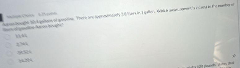 Auren bought 104 gallons of gasoline. There are approximately 3.8 liters in 1 gallon. Which measurement is closest to the number of
haltsipia Choice 6.25 points
liters of gasoline Aaron bought?
2N44
39:524
14.204
ghs 400 pounds. Boxes that