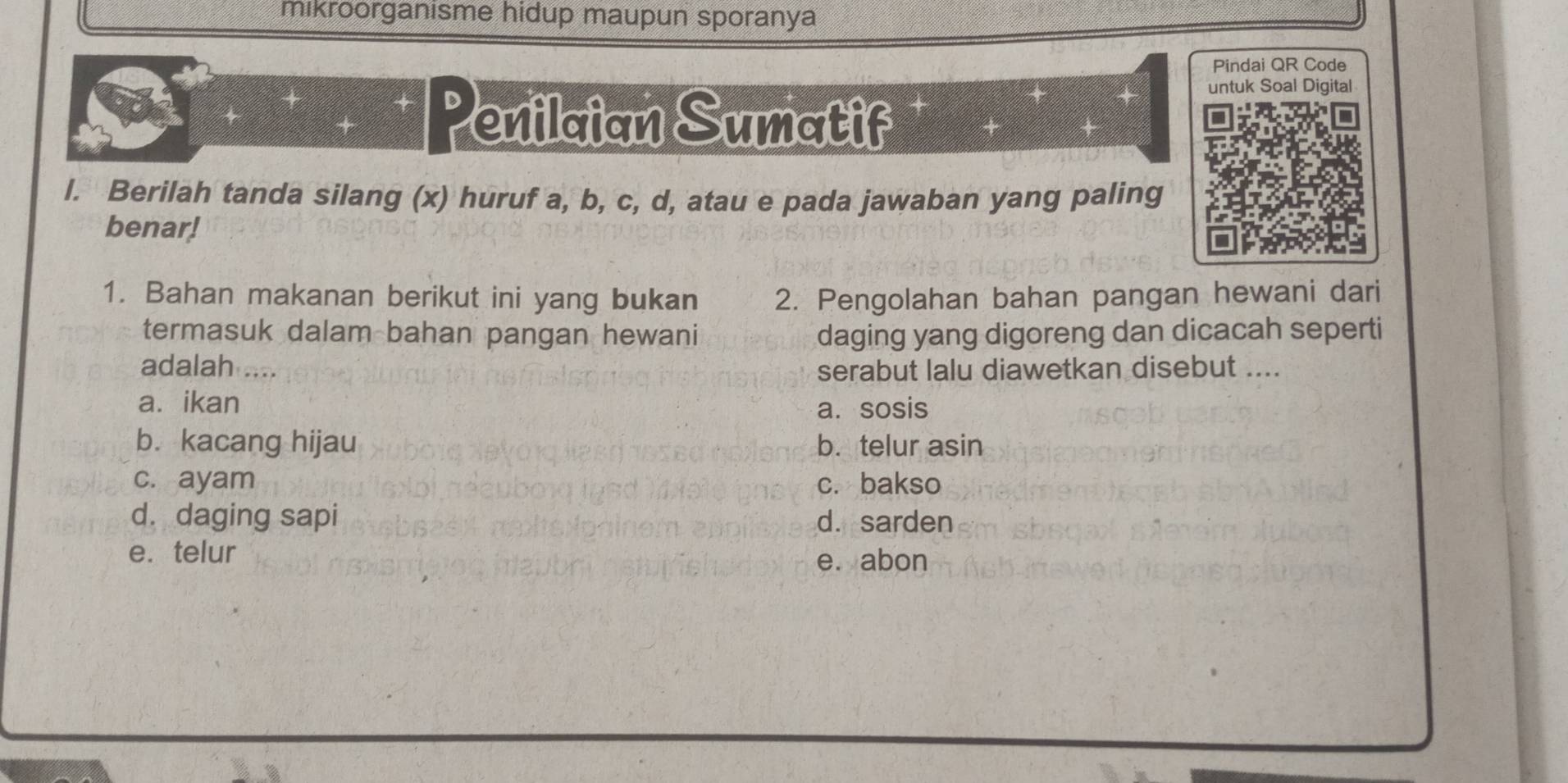 mikroorganisme hidup maupun sporanya
Pindai QR Code
Penilaian Sumatif
untuk Soal Digital
l. Berilah tanda silang (x) huruf a, b, c, d, atau e pada jawaban yang paling
benar!
1. Bahan makanan berikut ini yang bukan 2. Pengolahan bahan pangan hewani dari
termasuk dalam bahan pangan hewani daging yang digoreng dan dicacah seperti
adalah 
serabut lalu diawetkan disebut ....
a. ikan
a. sosis
b. kacang hijau b. telur asin
c. ayam c. bakso
d. daging sapi d. sarden
e. telur
e. abon