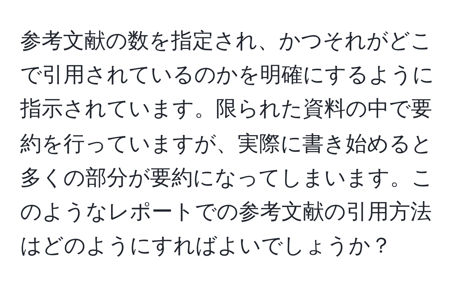 参考文献の数を指定され、かつそれがどこで引用されているのかを明確にするように指示されています。限られた資料の中で要約を行っていますが、実際に書き始めると多くの部分が要約になってしまいます。このようなレポートでの参考文献の引用方法はどのようにすればよいでしょうか？