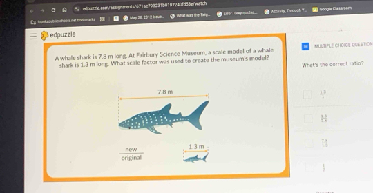 to pelupuö kischoots net bookmarks May 28, 2012 I. WWhat was the Rxig... Error | Grey quotes.. Actualy, Through Y... Googie Clakarsom
edpuzzle
A whale shark is 7.8 m long. At Fairbury Science Museum, a scale model of a whale MULTIPLE CHOICE QUESTION
shark is 1.3 m long. What scale factor was used to create the museum's model?
What's the correct ratio?
7.8 m
 (1.3)/1 
 13/18 
w 1.3 m
 7/13 
original
 1/7 