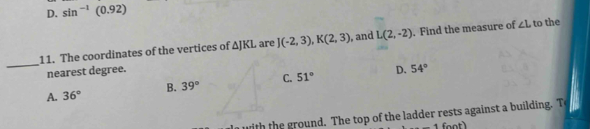 D. sin^(-1)(0.92)
11. The coordinates of the vertices of △ JKL are J(-2,3), K(2,3) , and L(2,-2). Find the measure of ∠ L to the
_
nearest degree.D. 54°
C. 51°
B. 39°
A. 36°
with the ground. The top of the ladder rests against a building. T