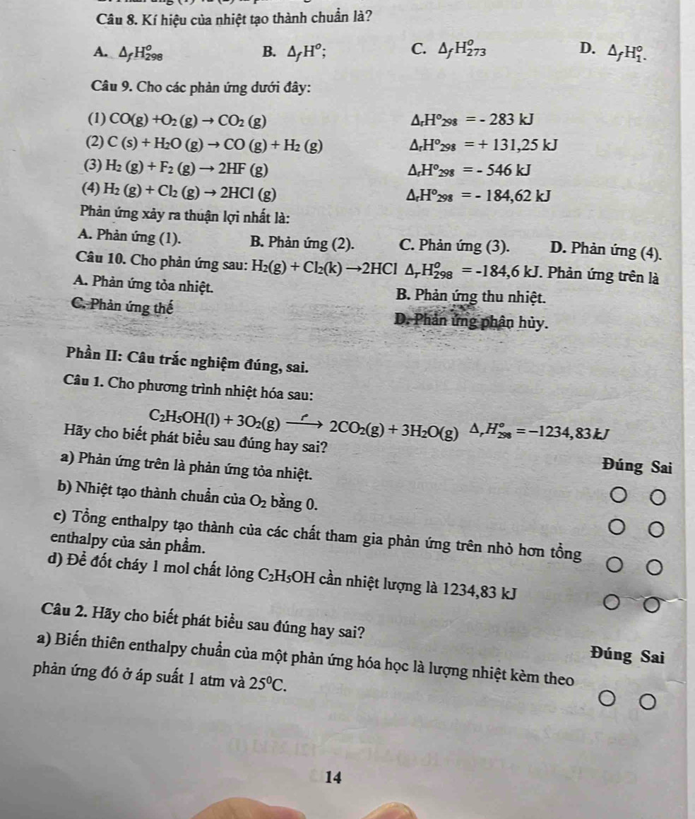 Kí hiệu của nhiệt tạo thành chuẩn là?
A. △ _fH_(298)^o B. △ _fH^o; C. △ _fH_(273)^0 D. △ _fH_1^(o.
Câu 9. Cho các phản ứng dưới đây:
(1) CO(g)+O_2)(g)to CO_2(g) △ _rH°_298=-283kJ
(2) C(s)+H_2O(g)to CO(g)+H_2(g) △ _rH^o_298=+131,25kJ
(3) H_2(g)+F_2(g)to 2HF(g)
△ _rH°_298=-546kJ
(4) H_2(g)+Cl_2(g)to 2HCl(g)
△ _rH^o_298=-184,62kJ
Phản ứng xảy ra thuận lợi nhất là:
A. Phản ứng (1). B. Phản ứng (2). C. Phản ứng (3). D. Phản ứng (4).
Câu 10. Cho phản ứng sau: H_2(g)+Cl_2(k)to 2HCl △ _rH_(298)^o=-184,6kJ. Phản ứng trên là
A. Phản ứng tỏa nhiệt. B. Phản ứng thu nhiệt.
C. Phản ứng thế D. Phản ứng phân hủy.
Phần II: Câu trắc nghiệm đúng, sai.
Câu 1. Cho phương trình nhiệt hóa sau:
C_2H_5OH(l)+3O_2(g)xrightarrow r2CO_2(g)+3H_2O(g)△ ,H_(298)°=-1234,83kJ
Hãy cho biết phát biểu sau đúng hay sai?
a) Phản ứng trên là phản ứng tỏa nhiệt.
Đúng Sai
b) Nhiệt tạo thành chuẩn của O_2 bằng 0.
c) Tổng enthalpy tạo thành của các chất tham gia phản ứng trên nhỏ hơn tổng
enthalpy của sản phầm.
d) Đề đốt cháy 1 mol chất lỏng C₂H₅OH cần nhiệt lượng là 1234,83 kJ
Câu 2. Hãy cho biết phát biểu sau đúng hay sai? Đúng Sai
a) Biến thiên enthalpy chuẩn của một phản ứng hóa học là lượng nhiệt kèm theo
phản ứng đó ở áp suất 1 atm và 25^0C.
14