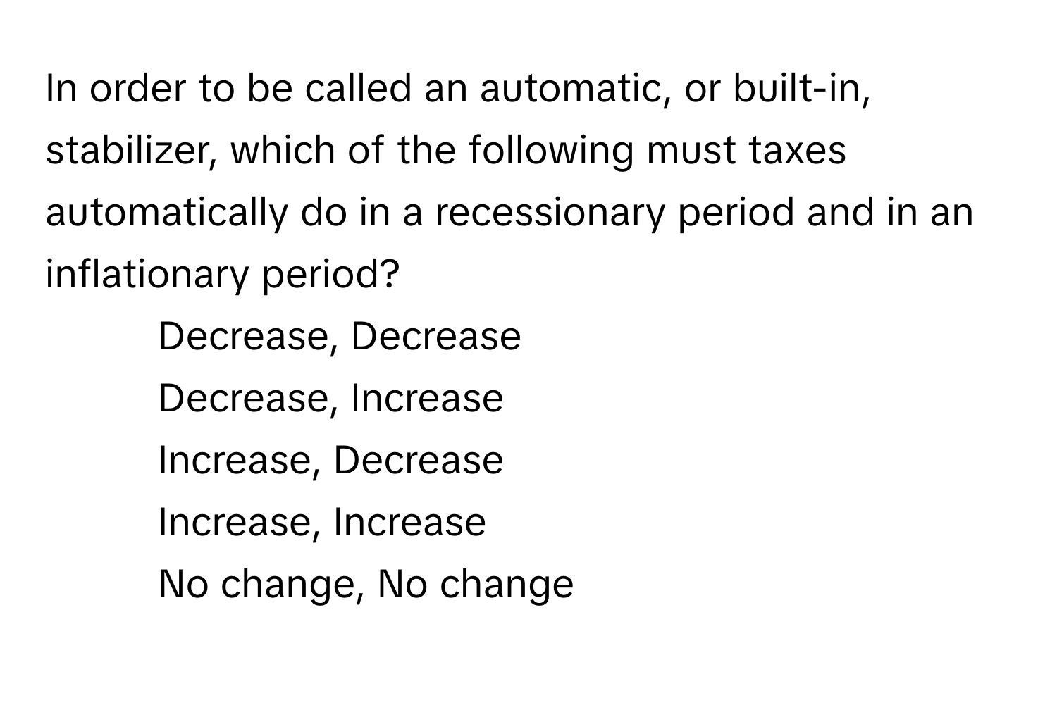 In order to be called an automatic, or built-in, stabilizer, which of the following must taxes automatically do in a recessionary period and in an inflationary period?

1) Decrease, Decrease 
2) Decrease, Increase 
3) Increase, Decrease 
4) Increase, Increase 
5) No change, No change