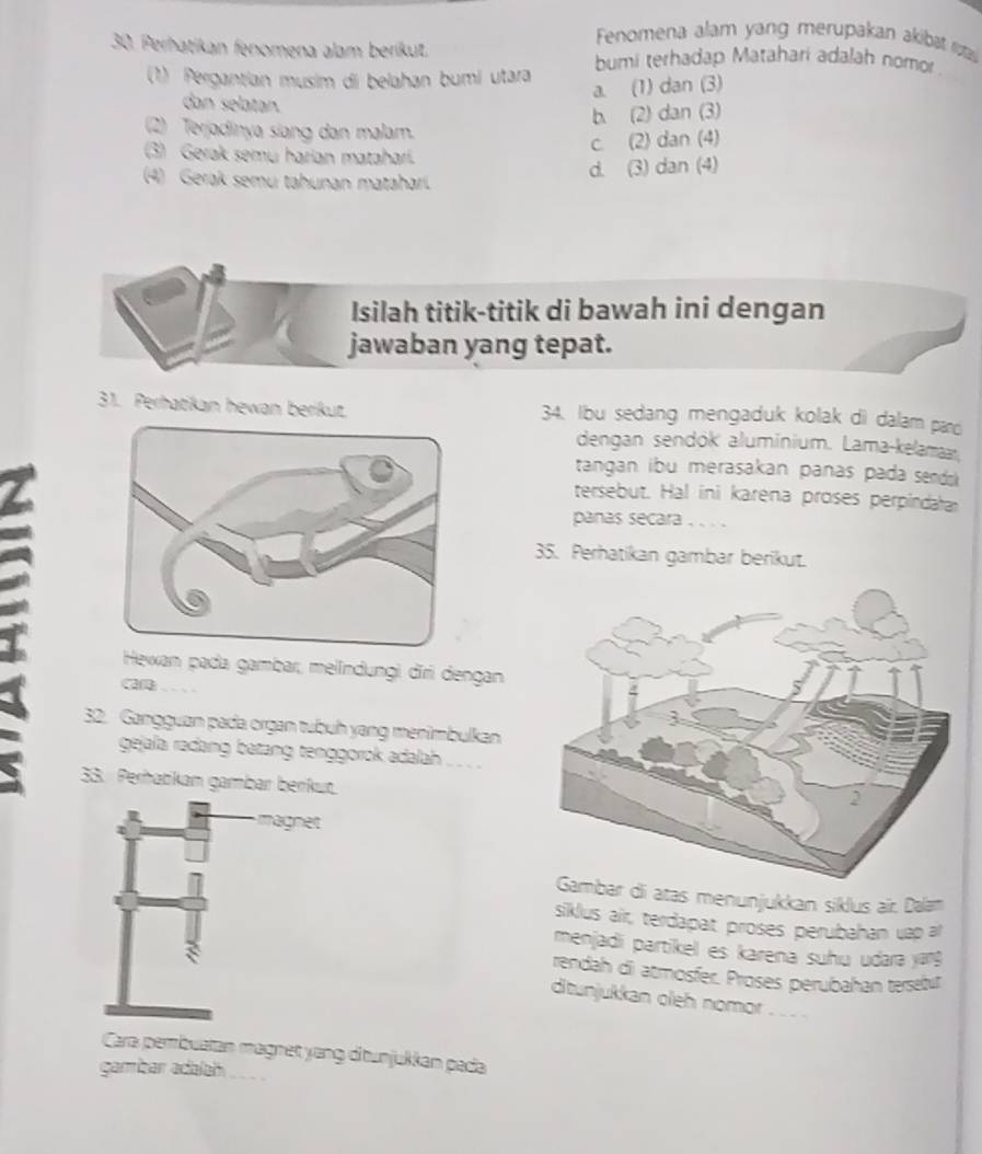 Fenomena alam yang merupakan akibat ruta
30. Perhatikan fenomena alam beríkut.
(1) Pergantian musim di belahan bumi utara bumi terhadap Matahari adalah nomor
a. (1) dan (3)
dan selatan.
b (2) dan (3)
(2) Terjadinya siang dan malam.
(3) Gerak semu harian matahari.
c. (2) dan (4)
d. (3) dan (4)
(4) Gerak semu tahunan mataharí.
Isilah titik-titik di bawah ini dengan
jawaban yang tepat.
31. Perhatikan hewan berikut. 34. Ibu sedang mengaduk kolak di dalam pard
dengan sendók aluminium. Lama-kelamaar.
tangan ibu merasakan panas pada sends 
tersebut. Hal ini karena proses perpindata
panas secara . . . .
35. Perhatikan gambar berikut.
Hewan pada gambar, melindungi dǐri dengan
---
32. Gangguan pada organ tubuh yang menimbulkan
gejala rađang batang tenggorok adalah _- 
33. Perhatkan gambar berkut.
magnet
ar di atas menunjukkan siklus air. Dalam
siklus air, terdapat proses perubahan uap ar
menjadi partikel es karena suhiu udara yang 
rendah di atmosfer. Proses perubahan tersetu
ditunjukkan oleh nomor 
Cara pembustan magnet yang ditunjukkan pada
gambar adalah_