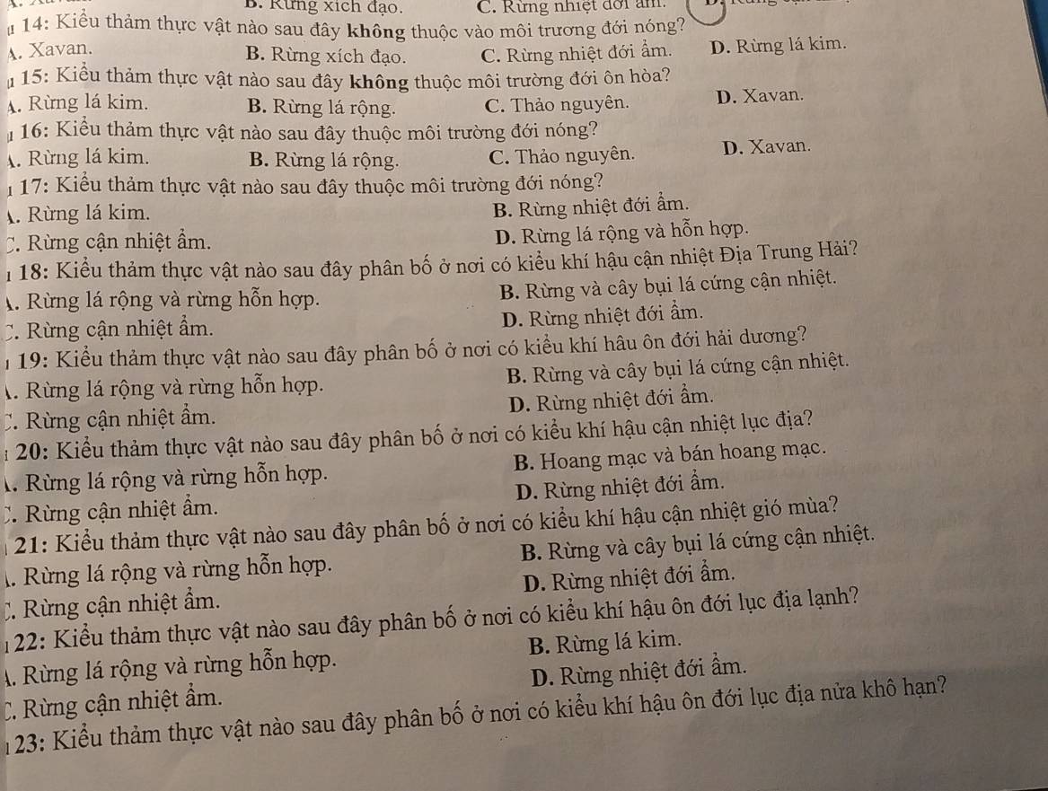 B. Rừng xích đạo. C. Rừng nhiệt đời am
u 14: Kiểu thảm thực vật nào sau đây không thuộc vào môi trương đới nóng?
A. Xavan.
B. Rừng xích đạo. C. Rừng nhiệt đới ẩm. D. Rừng lá kim.
* 15: Kiểu thảm thực vật nào sau đây không thuộc môi trường đới ôn hòa?. Rừng lá kim. B. Rừng lá rộng. C. Thảo nguyên. D. Xavan.
16: Kiểu thảm thực vật nào sau đây thuộc môi trường đới nóng?. Rừng lá kim. B. Rừng lá rộng. C. Thảo nguyên. D. Xavan.
17: Kiểu thảm thực vật nào sau đây thuộc môi trường đới nóng?. Rừng lá kim.
B. Rừng nhiệt đới ẩm.
C. Rừng cận nhiệt ẩm.
D. Rừng lá rộng và hỗn hợp.
18: Kiểu thảm thực vật nào sau đây phân bố ở nơi có kiểu khí hậu cận nhiệt Địa Trung Hải?
A. Rừng lá rộng và rừng hỗn hợp.
B. Rừng và cây bụi lá cứng cận nhiệt.
C. Rừng cận nhiệt ẩm.
D. Rừng nhiệt đới ẩm.
19: Kiểu thảm thực vật nào sau đây phân bố ở nơi có kiểu khí hâu ôn đới hải dương?
A. Rừng lá rộng và rừng hỗn hợp. B. Rừng và cây bụi lá cứng cận nhiệt.
C Rừng cận nhiệt ẩm. D. Rừng nhiệt đới ẩm.
:   20:  Kiểu thảm thực vật nào sau đây phân bố ở nơi có kiểu khí hậu cận nhiệt lục địa?
l. Rừng lá rộng và rừng hỗn hợp. B. Hoang mạc và bán hoang mạc.
C Rừng cận nhiệt ẩm. D. Rừng nhiệt đới ẩm.
21: Kiểu thảm thực vật nào sau đây phân bố ở nơi có kiểu khí hậu cận nhiệt gió mùa?
l. Rừng lá rộng và rừng hỗn hợp. B. Rừng và cây bụi lá cứng cận nhiệt.
:  Rừng cận nhiệt ẩm. D. Rừng nhiệt đới ẩm.
122: Kiểu thảm thực vật nào sau đây phân bố ở nơi có kiểu khí hậu ôn đới lục địa lạnh?
A. Rừng lá rộng và rừng hỗn hợp. B. Rừng lá kim.
C. Rừng cận nhiệt ẩm. D. Rừng nhiệt đới ẩm.
123: Kiểu thảm thực vật nào sau đây phân bố ở nơi có kiểu khí hậu ôn đới lục địa nửa khô hạn?