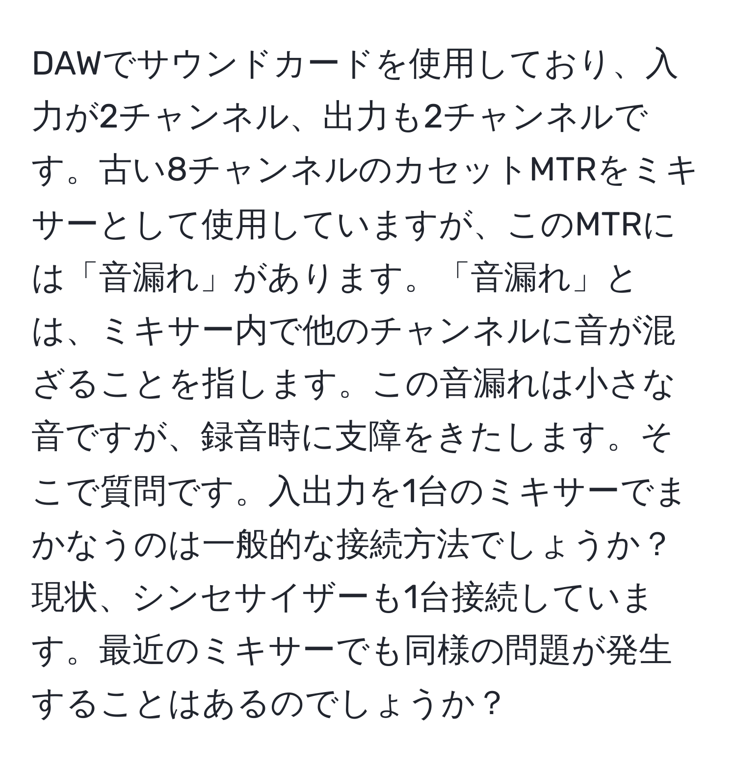 DAWでサウンドカードを使用しており、入力が2チャンネル、出力も2チャンネルです。古い8チャンネルのカセットMTRをミキサーとして使用していますが、このMTRには「音漏れ」があります。「音漏れ」とは、ミキサー内で他のチャンネルに音が混ざることを指します。この音漏れは小さな音ですが、録音時に支障をきたします。そこで質問です。入出力を1台のミキサーでまかなうのは一般的な接続方法でしょうか？現状、シンセサイザーも1台接続しています。最近のミキサーでも同様の問題が発生することはあるのでしょうか？