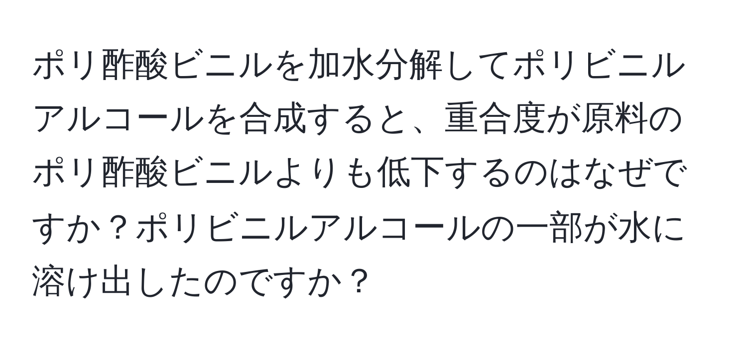 ポリ酢酸ビニルを加水分解してポリビニルアルコールを合成すると、重合度が原料のポリ酢酸ビニルよりも低下するのはなぜですか？ポリビニルアルコールの一部が水に溶け出したのですか？