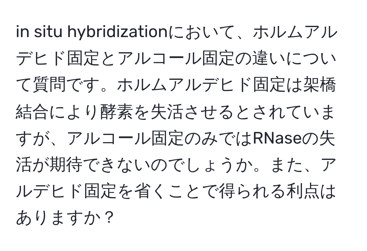 in situ hybridizationにおいて、ホルムアルデヒド固定とアルコール固定の違いについて質問です。ホルムアルデヒド固定は架橋結合により酵素を失活させるとされていますが、アルコール固定のみではRNaseの失活が期待できないのでしょうか。また、アルデヒド固定を省くことで得られる利点はありますか？