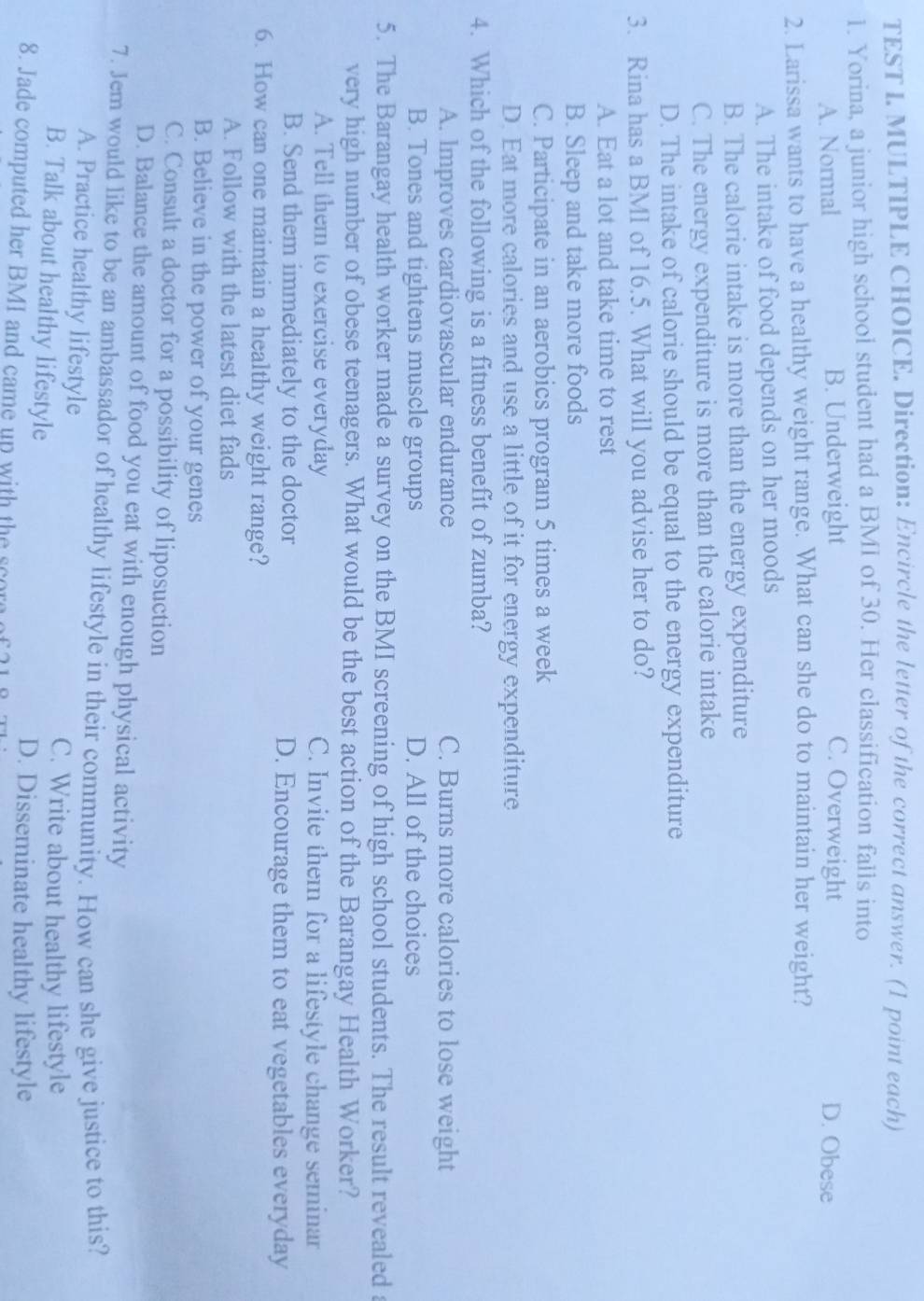 TEST L MULTIPLE CHOICE. Direction: Encircle the letter of the correct answer. (1 point each)
1. Yorina, a junior high school student had a BMI of 30. Her classification falls into
A. Normal B. Underweight C. Overweight D. Obese
2. Larissa wants to have a healthy weight range. What can she do to maintain her weight?
A. The intake of food depends on her moods
B. The calorie intake is more than the energy expenditure
C. The energy expenditure is more than the calorie intake
D. The intake of calorie should be equal to the energy expenditure
3. Rina has a BMI of 16.5. What will you advise her to do?
A. Eat a lot and take time to rest
B. Sleep and take more foods
C. Participate in an aerobics program 5 times a week
D. Eat more calories and use a little of it for energy expenditure
4. Which of the following is a fitness benefit of zumba?
A. Improves cardiovascular endurance C. Burns more calories to lose weight
B. Tones and tightens muscle groups D. All of the choices
5. The Barangay health worker made a survey on the BMI screening of high school students. The result revealed a
very high number of obese teenagers. What would be the best action of the Barangay Health Worker?
A. Tell them to exercise everyday C. Invite them for a lifestyle change seminar
B. Send them immediately to the doctor D. Encourage them to eat vegetables everyday
6. How can one maintain a healthy weight range?
A. Follow with the latest diet fads
B. Believe in the power of your genes
C. Consult a doctor for a possibility of liposuction
D. Balance the amount of food you eat with enough physical activity
7. Jem would like to be an ambassador of healthy lifestyle in their community. How can she give justice to this?
A. Practice healthy lifestyle
C. Write about healthy lifestyle
B. Talk about healthy lifestyle
D. Disseminate healthy lifestyle
8. Jade computed her BMI and came up with the scor of 2