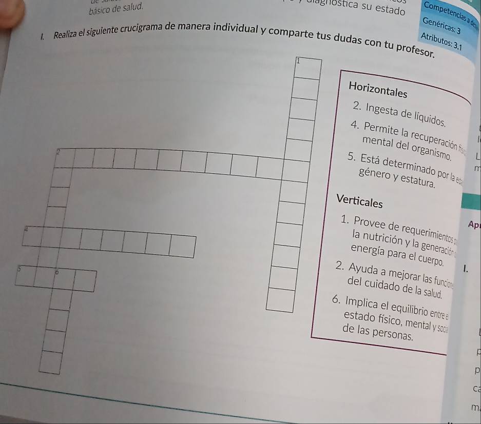 básico de salud. 
ulagnóstica su estado 
Competencias a de 
Genéricas: 3 
1. Realiza el siguiente crucigrama de manera individual y comparte tus dudas con tu profesor. 
Atributos: 3, 1
Horizontales 
2. Ingesta de líquidos. 
4. Permite la recuperación f 
mental del organismo. 
2 
5. Está determinado por la eo 
m 
género y estatura. 
Verticales 
Ap 
1. Provee de requerimientos 
la nutrición y la generación n 
energía para el cuerpo. 1. 
5 。 
2. Ayuda a mejorar las funcion 
del cuidado de la salud. 
6. Implica el equilibrio entre 
estado físico, mental y soca 
de las personas. 
p 
Cá 
m