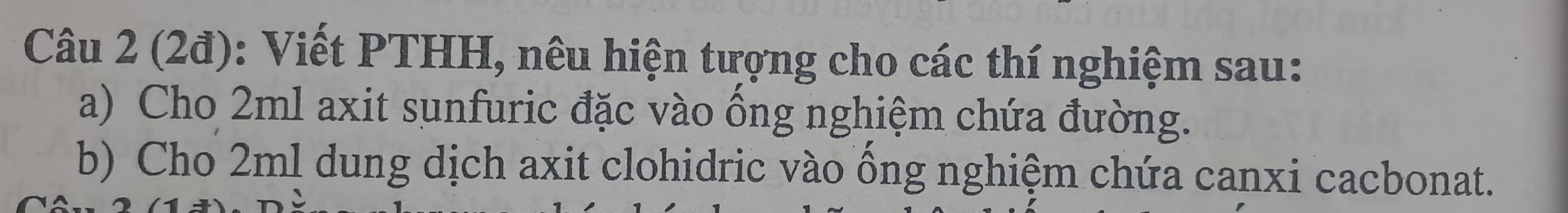 (2đ): Viết PTHH, nêu hiện tượng cho các thí nghiệm sau: 
a) Cho 2ml axit sunfuric đặc vào ồng nghiệm chứa đường. 
b) Cho 2ml dung dịch axit clohidric vào ồng nghiệm chứa canxi cacbonat.