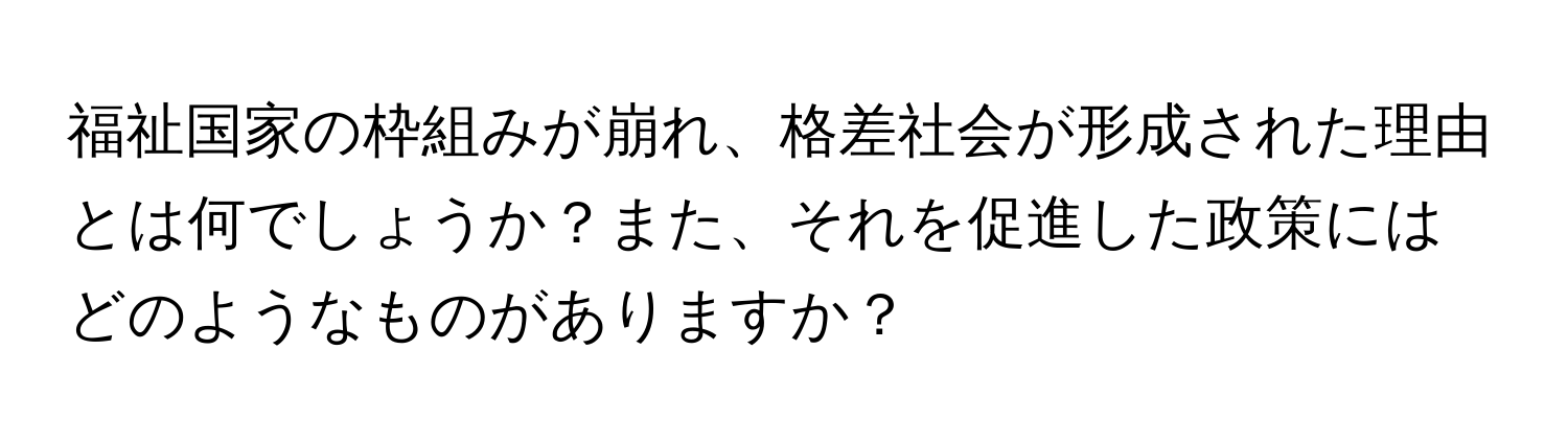 福祉国家の枠組みが崩れ、格差社会が形成された理由とは何でしょうか？また、それを促進した政策にはどのようなものがありますか？