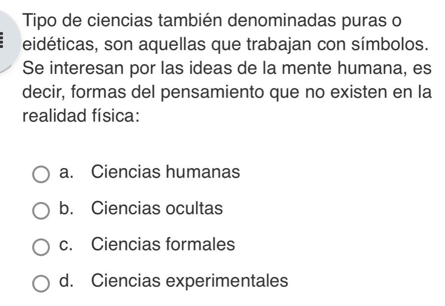 Tipo de ciencias también denominadas puras o
eidéticas, son aquellas que trabajan con símbolos.
Se interesan por las ideas de la mente humana, es
decir, formas del pensamiento que no existen en la
realidad física:
a. Ciencias humanas
b. Ciencias ocultas
c. Ciencias formales
d. Ciencias experimentales