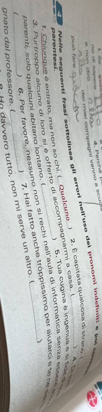 Se qun_ 
no di sapere 
4. Perché 
dei miei compagni vanno a scuol 
e non dirò
40 Nelle seguenti frasi sottolinea gli errori nell’uso dei pronomi indefiniti e poi corres_ 
può fare 
2. É capitata qualcosa di strano 
4. Di tur 
parentesi. ) 5. Tua cugina è ingenua e si fida di qu 
1. Chiunque è entrato, ma non so chi. ( Qualcuno ) 
3. Purtroppo alcuno di loro si è offerto di accompagnarmi a casa. é 
6. Per favore, nessuno non si rechi nell’aula di informatica senza essere acc 
parenti, solo qualcuni abitano lontano. ( 
) 
 
7. Hai fatto anche tróppissimo per aiutarci e te ne siamo 
_H o davvero tutto, non mi serve un altro. I 
 
gnato dal professore. (