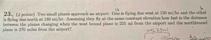 Two small planes approach an airport. One is flying due west at 150 mi/hr and the other 
is flying due north at 180 mi/hr. Assuming they fly at the same constant elevation how fast is the distance 
between the planes changing when the west bound plane is 225 mi from the airport and the northbound 
plane is 270 miles from the airport?