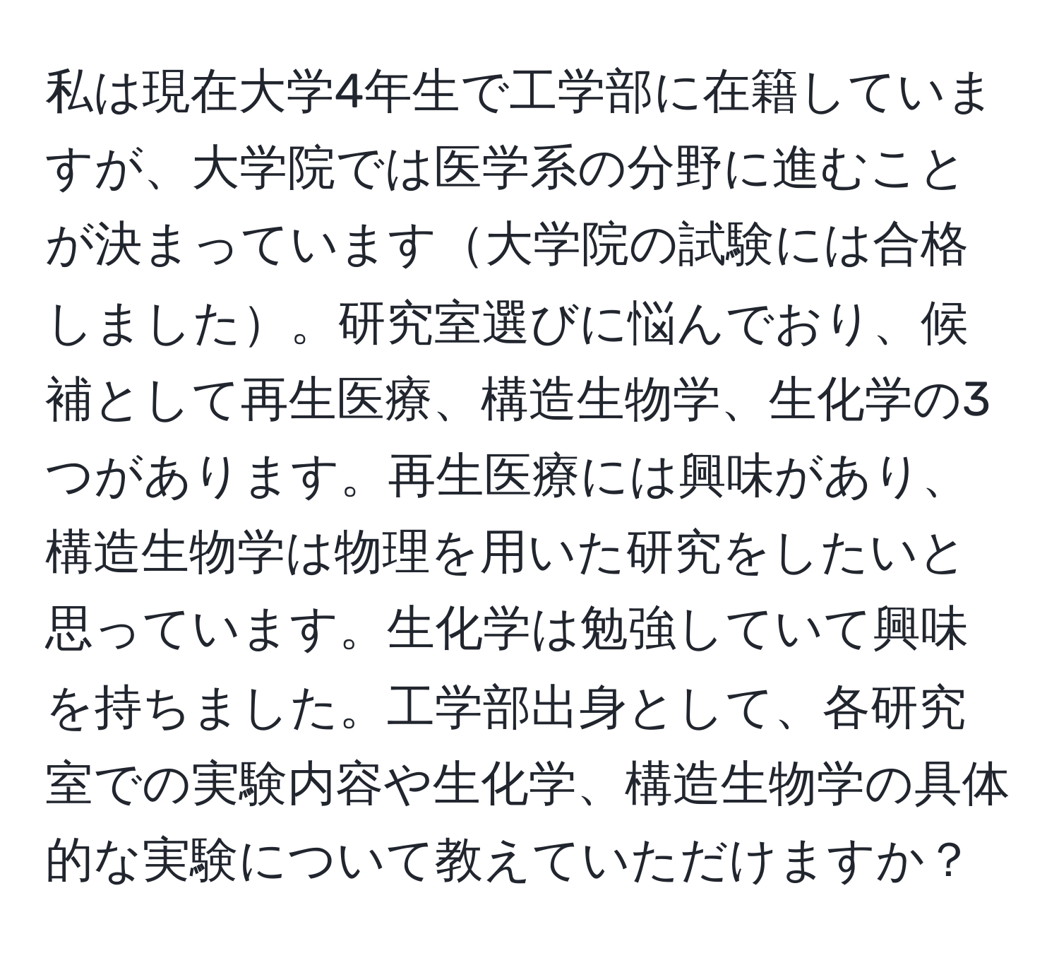 私は現在大学4年生で工学部に在籍していますが、大学院では医学系の分野に進むことが決まっています大学院の試験には合格しました。研究室選びに悩んでおり、候補として再生医療、構造生物学、生化学の3つがあります。再生医療には興味があり、構造生物学は物理を用いた研究をしたいと思っています。生化学は勉強していて興味を持ちました。工学部出身として、各研究室での実験内容や生化学、構造生物学の具体的な実験について教えていただけますか？