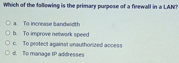 Which of the following is the primary purpose of a firewall in a LAN?
a. To increase bandwidth
b. To improve network speed
c. To protect against unauthorized access
d. To manage IP addresses