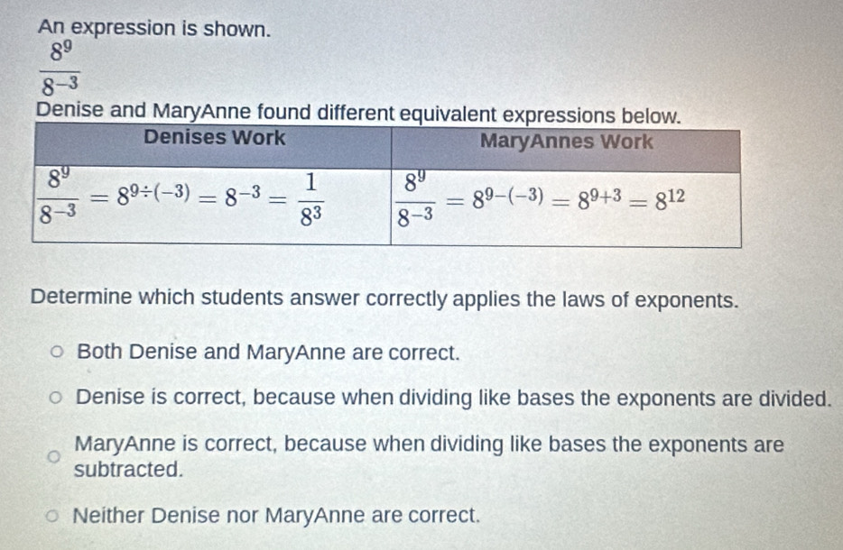 An expression is shown.
 8^9/8^(-3) 
Denise and MaryAnne found different equivalent expressions be
Determine which students answer correctly applies the laws of exponents.
Both Denise and MaryAnne are correct.
Denise is correct, because when dividing like bases the exponents are divided.
MaryAnne is correct, because when dividing like bases the exponents are
subtracted.
Neither Denise nor MaryAnne are correct.