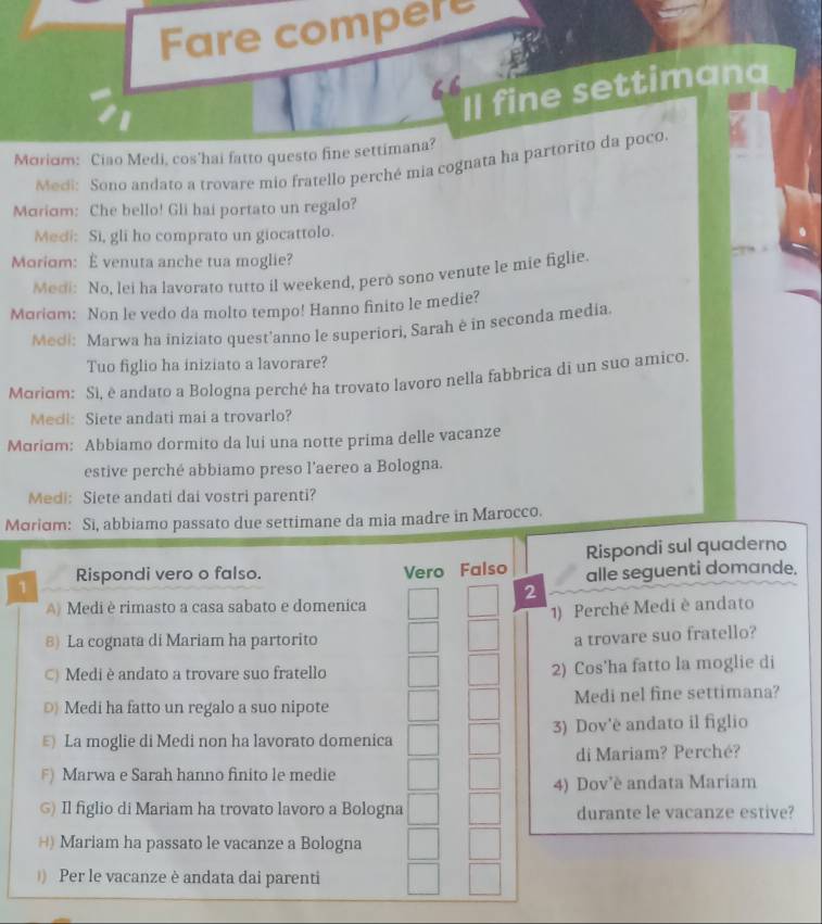 Fare compere
Il fine settimana
Moriom: Ciao Medi, cos'hai fatto questo fine settimana?
Medi: Sono andato a trovare mio fratello perché mia cognata ha partorito da poco.
Mαriσm: Che bello! Gli hai portato un regalo?
Medi: Si, gli ho comprato un giocattolo.
Moriom: È venuta anche tua moglie?
Medi: No, lei ha lavorato tutto il weekend, però sono venute le mie figlie.
Moriɑm: Non le vedo da molto tempo! Hanno finito le medie?
Medi: Marwa ha iniziato quest'anno le superiori, Sarah è in seconda media.
Tuo figlio ha iniziato a lavorare?
Moriom: Si. è andato a Bologna perché ha trovato lavoro nella fabbrica di un suo amico.
Medi: Siete andati mai a trovarlo?
Mαrám: Abbiamo dormito da lui una notte prima delle vacanze
estive perché abbiamo preso l’aereo a Bologna.
Medi: Siete andati dai vostri parenti?
Moriom: Si, abbiamo passato due settimane da mia madre in Marocco.
1 Rispondi vero o falso. Vero Falso Rispondi sul quaderno
alle seguenti domande.
2
A) Medi è rimasto a casa sabato e domenica
1) Perché Medi è andato
8) La cognata di Mariam ha partorito
a trovare suo fratello?
C) Medi è andato a trovare suo fratello 2) Cos'ha fatto la moglie di
○ Medi ha fatto un regalo a suo nipote Medi nel fine settimana?
E) La moglie di Medi non ha lavorato domenica 3) Dov'è andato il figlio
di Mariam? Perché?
F) Marwa e Sarah hanno finito le medie
4) Dov'è andata Mariam
G) Il figlio di Mariam ha trovato lavoro a Bologna durante le vacanze estive?
*) Mariam ha passato le vacanze a Bologna
) Per le vacanze è andata dai parenti