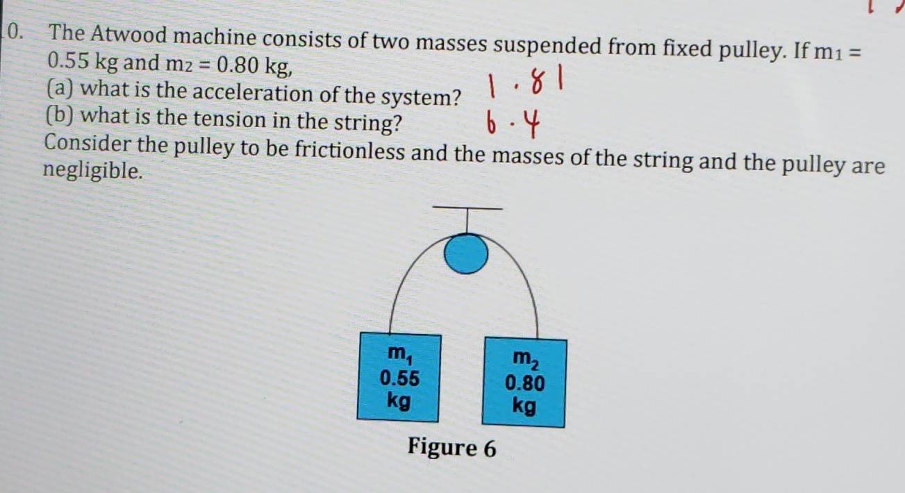 The Atwood machine consists of two masses suspended from fixed pulley. If m_1=
0.55 kg and m_2=0.80kg,
(a) what is the acceleration of the system?
(b) what is the tension in the string?
Consider the pulley to be frictionless and the masses of the string and the pulley are
negligible.