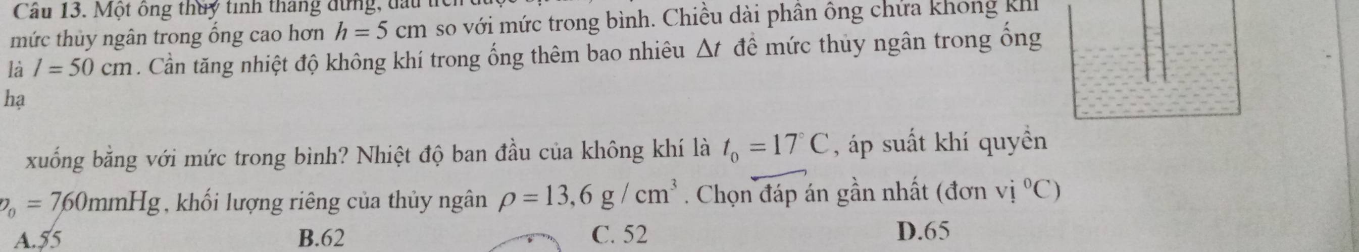 Cầu 13. Một ông thuy tinh tháng dựng, đầu
mức thủy ngân trong ổng cao hơn h=5cm so với mức trong bình. Chiều dài phân ông chứa không kih
là l=50cm. Cần tăng nhiệt độ không khí trong ống thêm bao nhiêu △ t đề mức thủy ngân trong ống
hạ
xuống bằng với mức trong bình? Nhiệt độ ban đầu của không khí là t_0=17°C , áp suất khí quyền
p_0=760mmHg khối lượng riêng của thủy ngân rho =13,6g/cm^3. Chọn đáp án gần nhất (đơn vi°C)
A. 55 B. 62 C. 52 D. 65