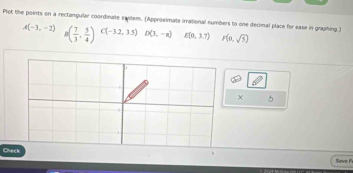 Plot the points on a rectangular coordinate sistem. (Approximate irrational numbers to one decimal place for ease in graphing.)
A(-3,-2) B( 7/3 , 5/4 ) C(-3.2,3.5) D(3,-π ) E(0,3.7) F(0,sqrt(5))
× 
Che 
Save F 
2024 McGraw Hll L C 4