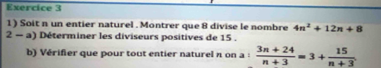 Soit n un entier naturel . Montrer que 8 divise le nombre 4n^2+12n+8
2 − a) Déterminer les diviseurs positives de 15. 
b) Vérifer que pour tout entier naturel n on a :  (3n+24)/n+3 =3+ 15/n+3 .