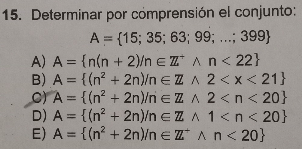 Determinar por comprensión el conjunto:
A= 15;35;63;99;...;399
A) A= n(n+2)/n∈ Z^+wedge n<22
B) A= (n^2+2n)/n∈ Zwedge 2
C) A= (n^2+2n)/n∈ Zwedge 2
D) A= (n^2+2n)/n∈ Zwedge 1
E) A= (n^2+2n)/n∈ Z^+wedge n<20