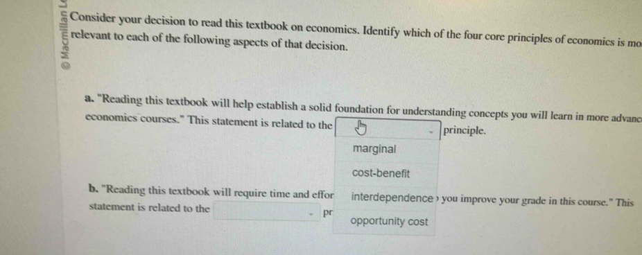 Consider your decision to read this textbook on economics. Identify which of the four core principles of economics is mo
relevant to each of the following aspects of that decision.
a. "Reading this textbook will help establish a solid foundation for understanding concepts you will learn in more advand
economics courses." This statement is related to the principle.
marginal
cost-benefit
b. "Reading this textbook will require time and effor interdependence ) you improve your grade in this course." This
statement is related to the
pr
opportunity cost