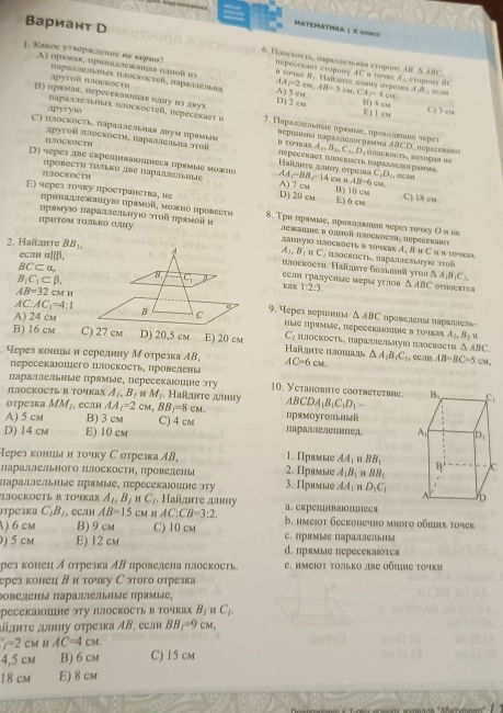 Вариант D
MATEMATINA  % =UNE
6. Iлоскоеть нарааленлаα сτоромε AB △ ABC
1. Kakоc уτεepscic ne sерιθ? B TO's2 ; Haïturre Lωuy orpens r=4cm 4,8,
nepeceracs cropony AC в тοme A;, cxopowy BC
A) uprνаε, πрππаσеκаιаα οлмοñ π A) 5 cst AA∩ 2cm,AB=3cm 、 CA B) 4 cm
лругой длоеκоети nαραπαслιαιαх πлосκοcтeίl, nαραллеπαα D)2 cv
apyryio C) 3 cu
E)I cm
B) прамаs, nepeсеклοшая олиу из лвух 7. Γαραдлεлνιιιε υρενικες υροκοдκινς τερε» ABCD
πараллельтах πлосκοετείl, neресеκаετ ι Repuntna Ipa menoepase
C) пзоскосτь, πараллельная даум πраνалν D. TONIN A_1,B_1,C_2,D inockocts, Kotuçaa de , πeр ecеnact
IJOCKOCTH  αρуτοη παосκоςτη, Παρααιεπεις στοπ Halurre æπαy orpews
D) seреs лве скрешваοшесα прямыς можио A_c=BB_1=14 CM H B) 10 cm C) 8 cm
C_1D_1 ecan
|BOCKOCTH D)20 cm A) 7 cm AB=6cm
πровесτη Τοπьκо лΝе ΠараΙスеΠьΗιΙς E) 6 cm
пρавадιежашιуιδ цρамοῖ, мοκиό вровееτια
Ε) через τοчκу πроеτранеτва, не 8. Τρη περяνыε, προхοκλιας чερει τοακу Οπι κе
πрΗΤOM ΤΟлько 0у
Πρамуιο Πараιιелεнуιο στοй πρамοί α лежаης π οπποй Haсκoςτη, пeÇееεκαα
amiуio hæocroctь в тοчκах A. В 1 С ι в τουκав
2. Hañarre BB_1, A_1,B_1parallel C_1 Hлоскoсτь, πаρашелыηуια πτυί
еслα α||β.
BC⊂ alpha ,
haoскocтη. Нαïjατе бοπlиsä уτοn Δ
B_1C_1⊂ beta , A_1B_1C_1.
есля τрааусные мерыι углов
kak 1:2:3 △ ABC OTNOCATCS
AB=32 CM H
A) 24 cm9. Yереэ верилδкьа △ ABC nposenena naçanes
AC:AC_1=4:1 ные прямые, пeресектоле вτοчκах
C_2
A_2,B_1u
B) 16 cm E) 20 cm  Hañrte Πaοιaa Πлосκость, ΠаралелыΠуΙο Πлоекости △ ABC. через кониььа и серелину М отрезка АВ, AC=6cm △ A_1B_1C_1 ，CCл AB=BC=5cm
пересекаΙошего Πоскосτь, Πровелень
πаралιельные лрямые, пересекаюшие эту 10. Yetahobite cootbetetime.
JLJOCKOCTL B TOчKаX A_1,B_2 H M_1. Haiarrе лдину
отрезка MM_1 , если AA_1=2 CM, BB_1=8cm. ABCDA_1B_1C_1D_1-
A) 5 cm B) 3 cm C) 4 cm прямоугольный
параллелеπицед
D) 14 cm E) 10 cm 
Нерез кониы н точку С отрезка AB, 1. Прямые AA_1 μ BB_1
лараллельного ΠлоскостиΗ πровелень 2. Прямые A_1B H BB_1
Πаралылельные Πрямые, пересекаюошне эту 3. Прлмые AA_1 H D_1C_1
LJOCKOCTL B TOYkaX A_1,B_1 H C_1. Haïurre anmy
трезка C_1B_1 , CC/H AB=15 CM H AC:CB=3:2. а. скрешнваюоштеся b. имejot беcкоhечнo миoго οбhх τοчек
) 6 cm B) 9 cm C) 10 cm C. пpmbe параы
) 5 cm E) 12 cm d. прямые пересекаюτся
рез конец А отрезка ΑΒ лроведена πлоскость C. имεΙοτ τοлько две οбΙμς τοчκη
ерез конеи Β и точку С этого отрезка
Βовелены ΠаралΙельΗые Πрямые,
ресекаΙошне эту Ιлоскость в точках B_1parallel C_1.
¡κτе „μκηу οτреэка ΑΒ, есл BB_1=9cm,
f=2cMHAC=4cM.
4.5cM B) 6 cm C) 15 cm
18 cm E) 8 cm