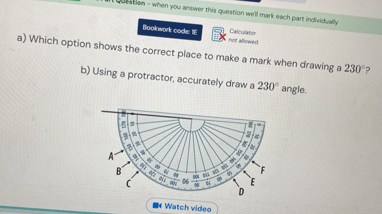 Question - when you answer this question we'll mark each part individually 
Calculator
Bookwork code: 1E not allowed
a) Which option shows the correct place to make a mark when drawing a 230° ?
b) Using a protractor, accurately draw a 230° angle.
Watch video