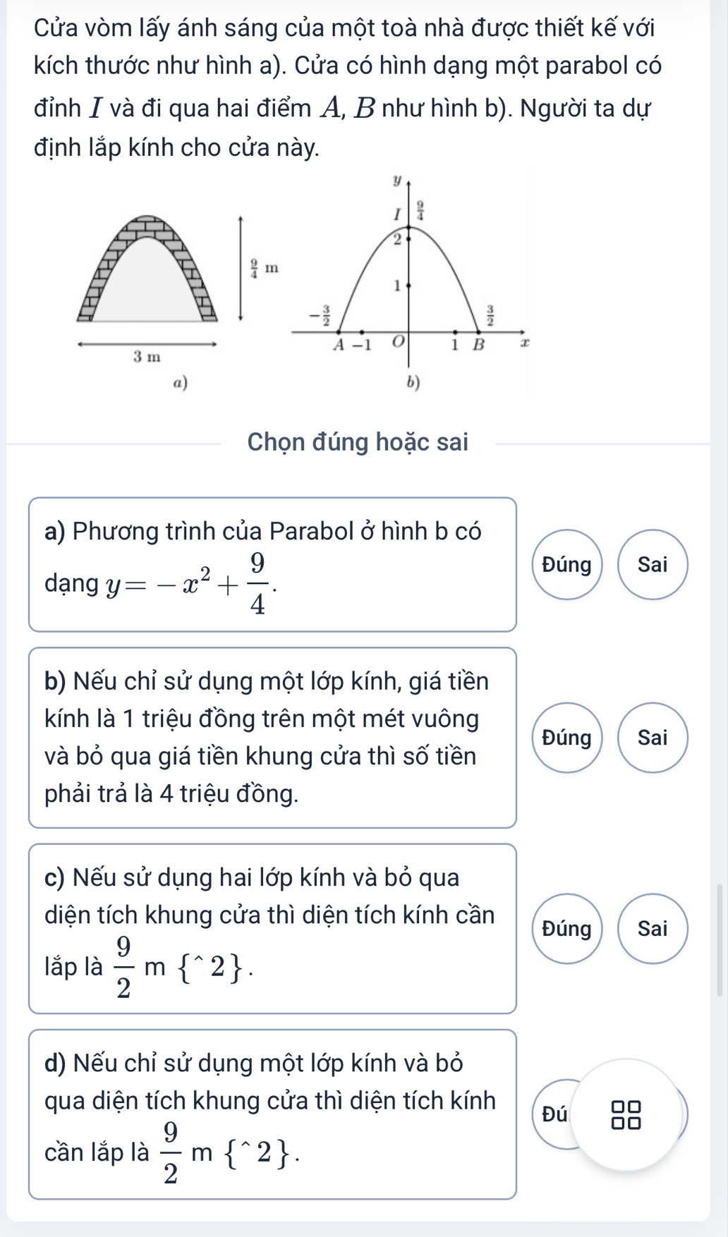 Cửa vòm lấy ánh sáng của một toà nhà được thiết kế với
kích thước như hình a). Cửa có hình dạng một parabol có
đỉnh I và đi qua hai điểm A, B như hình b). Người ta dự
định lắp kính cho cửa này.
 9/4 m
3 m 
a)
Chọn đúng hoặc sai
a) Phương trình của Parabol ở hình b có
dạng y=-x^2+ 9/4 .
Đúng Sai
b) Nếu chỉ sử dụng một lớp kính, giá tiền
kính là 1 triệu đồng trên một mét vuông Đúng Sai
và bỏ qua giá tiền khung cửa thì số tiền
phải trả là 4 triệu đồng.
c) Nếu sử dụng hai lớp kính và bỏ qua
diện tích khung cửa thì diện tích kính cần
Đúng Sai
lắp là  9/2 m ^wedge 2 .
d) Nếu chỉ sử dụng một lớp kính và bỏ
qua diện tích khung cửa thì diện tích kính Đú       
cần lắp là  9/2 m ^wedge 2 .