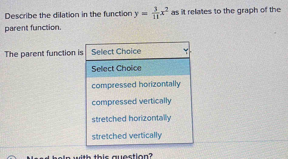 Describe the dilation in the function y= 3/11 x^2 as it relates to the graph of the 
parent function. 
The parent function is 
aad beln with this question?