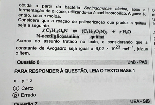 obtida a partir da bactéria Sphingomonas elodea, após a
fermentação da glicose, utilizando-se álcool isopropílico. A goma é, m
então, seca e moída. ta
Considere que a reação de polimerização que produz a quitina li
seja a seguinte.
xC_8H_15O_6Nleftharpoons (C_8H_13O_5N)_y+zH_2O
N-acetilglicosamina quitina
Acerca do assunto tratado no texto, e considerando que a
constante de Avogadro seja igual a 6,02* 10^(23)mol^(-1) , julgue
o item.
Questão 6 UnB - PAS
PARA RESPONDER À QUESTÃO, LEIA O TEXTO BASE 1
x=y=z
a Certo
ⓑ Errado
Questão 7 UEA - SIS