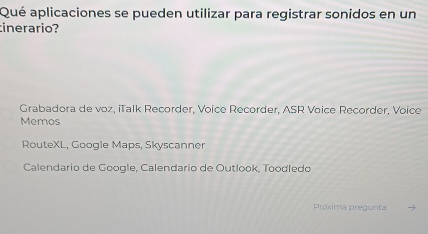 Qué aplicaciones se pueden utilizar para registrar sonidos en un
inerario?
Grabadora de voz, iTalk Recorder, Voice Recorder, ASR Voice Recorder, Voice
Memos
RouteXL, Google Maps, Skyscanner
Calendario de Google, Calendario de Outlook, Toodledo
Próxima pregunta