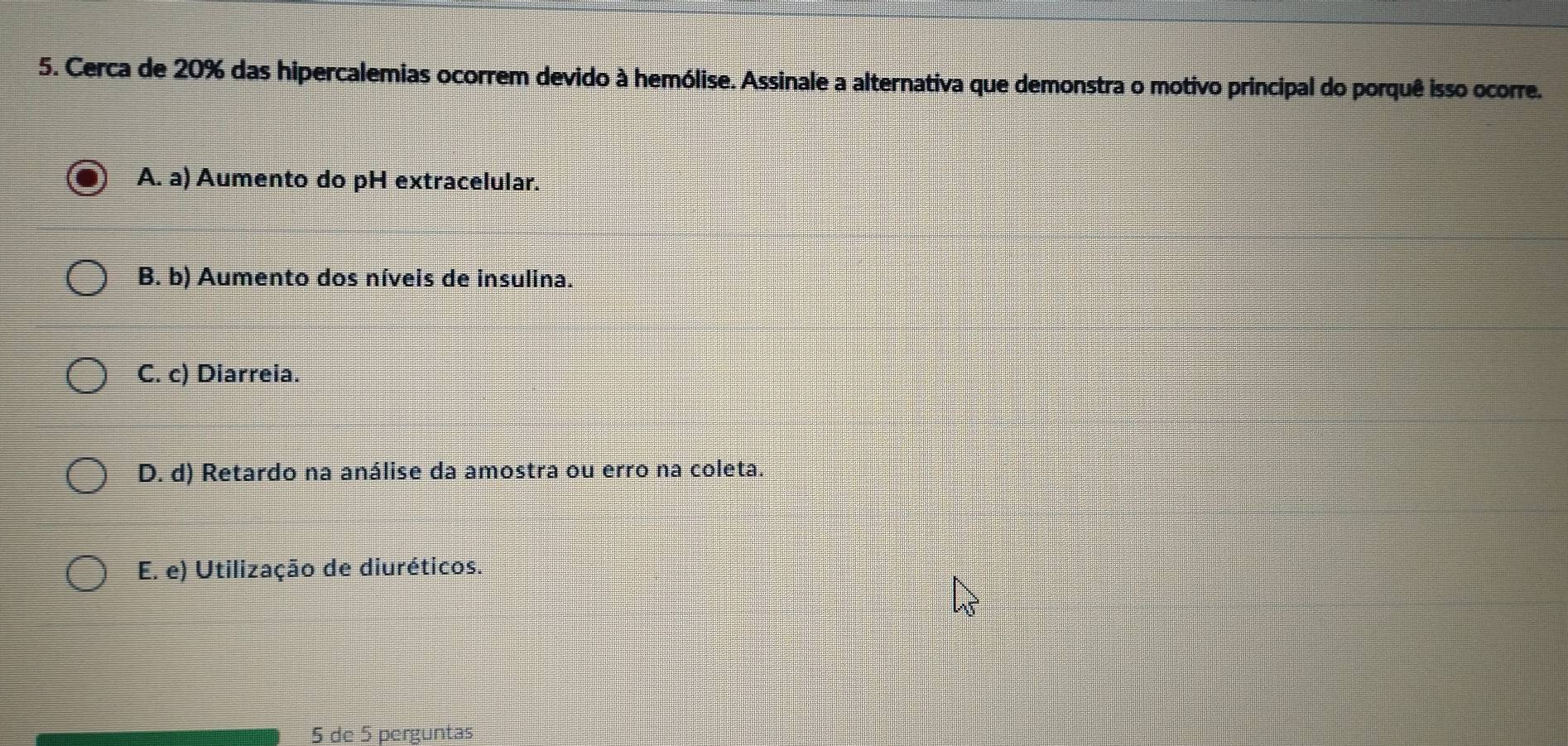 Cerca de 20% das hipercalemias ocorrem devido à hemólise. Assinale a alternativa que demonstra o motivo principal do porquê isso ocorre.
A. a) Aumento do pH extracelular.
B. b) Aumento dos níveis de insulina.
C. c) Diarreia.
D. d) Retardo na análise da amostra ou erro na coleta.
E. e) Utilização de diuréticos.
5 de 5 perguntas