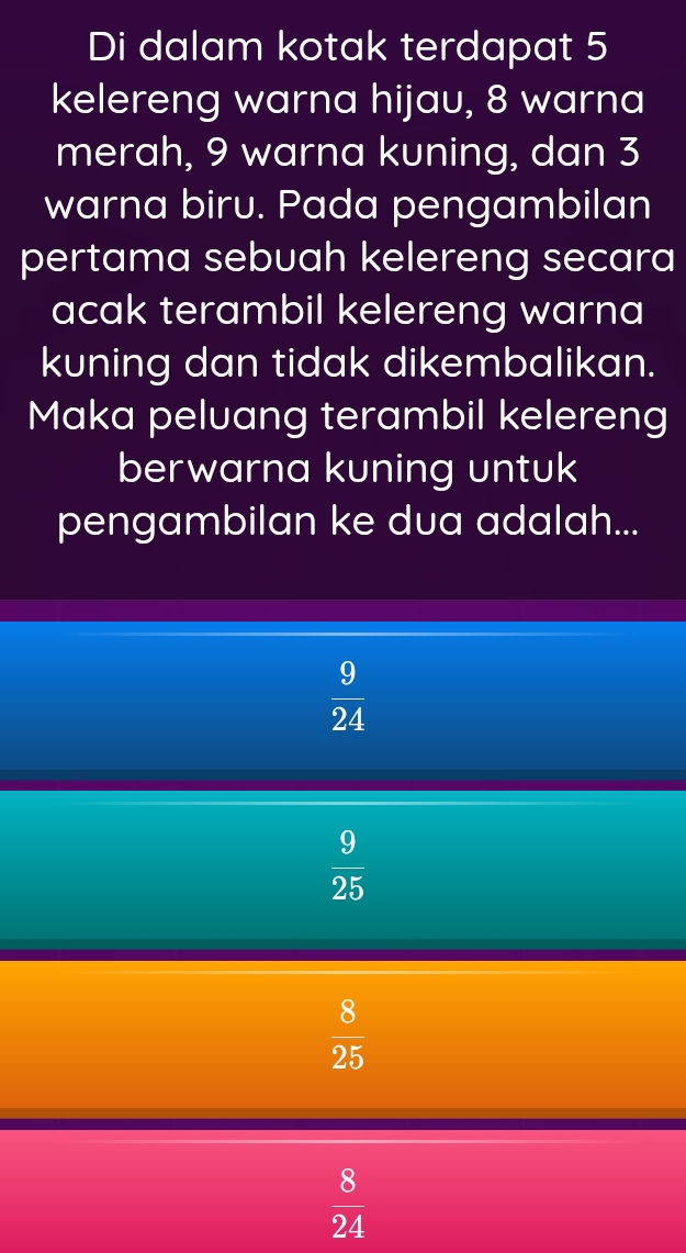 Di dalam kotak terdapat 5
kelereng warna hijau, 8 warna
merah, 9 warna kuning, dan 3
warna biru. Pada pengambilan
pertama sebuah kelereng secara
acak terambil kelereng warna
kuning dan tidak dikembalikan.
Maka peluang terambil kelereng
berwarna kuning untuk
pengambilan ke dua adalah...
 9/24 
 9/25 
 8/25 
 8/24 