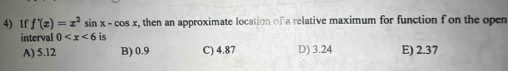 If f'(x)=x^2sin x-cos x , then an approximate location of a relative maximum for function f on the open
interval 0 is
A) 5.12 B) 0.9 C) 4.87 D) 3.24 E) 2.37
