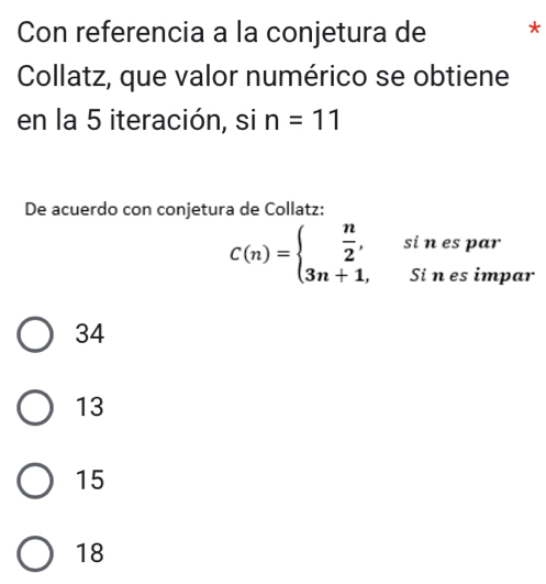 Con referencia a la conjetura de *
Collatz, que valor numérico se obtiene
en la 5 iteración, si n=11
De acuerdo con conjetura de Collatz:
C(n)=beginarrayl  n/2 , 3n+1,endarray. si n es par
Si n es impar
34
13
15
18