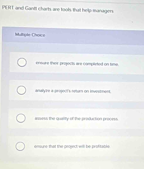 PERT and Gantt charts are tools that help managers
Multiple Choice
ensure their projects are completed on time.
analyze a project's return on investment.
assess the quality of the production process.
ensure that the project will be profitable.