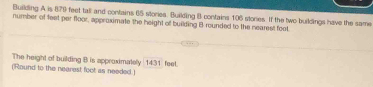 Building A is 879 feet tall and contains 65 stories. Building B contains 106 stories. If the two buildings have the same 
number of feet per floor, approximate the height of building B rounded to the nearest foot. 
The height of building B is approximately | 1431 feel. 
(Round to the nearest foot as needed.)