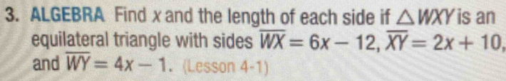 ALGEBRA Find x and the length of each side if △ WXY is an
equilateral triangle with sides overline WX=6x-12, overline XY=2x+10, 
and overline WY=4x-1. (Lesson 4-1)