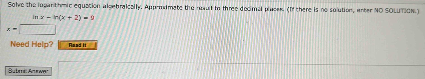 Solve the logarithmic equation algebraically. Approximate the result to three decimal places. (If there is no solution, enter NO SOLUTION.)
ln x-ln (x+2)=9
x=□
Need Help? Read It 
Submit Answer